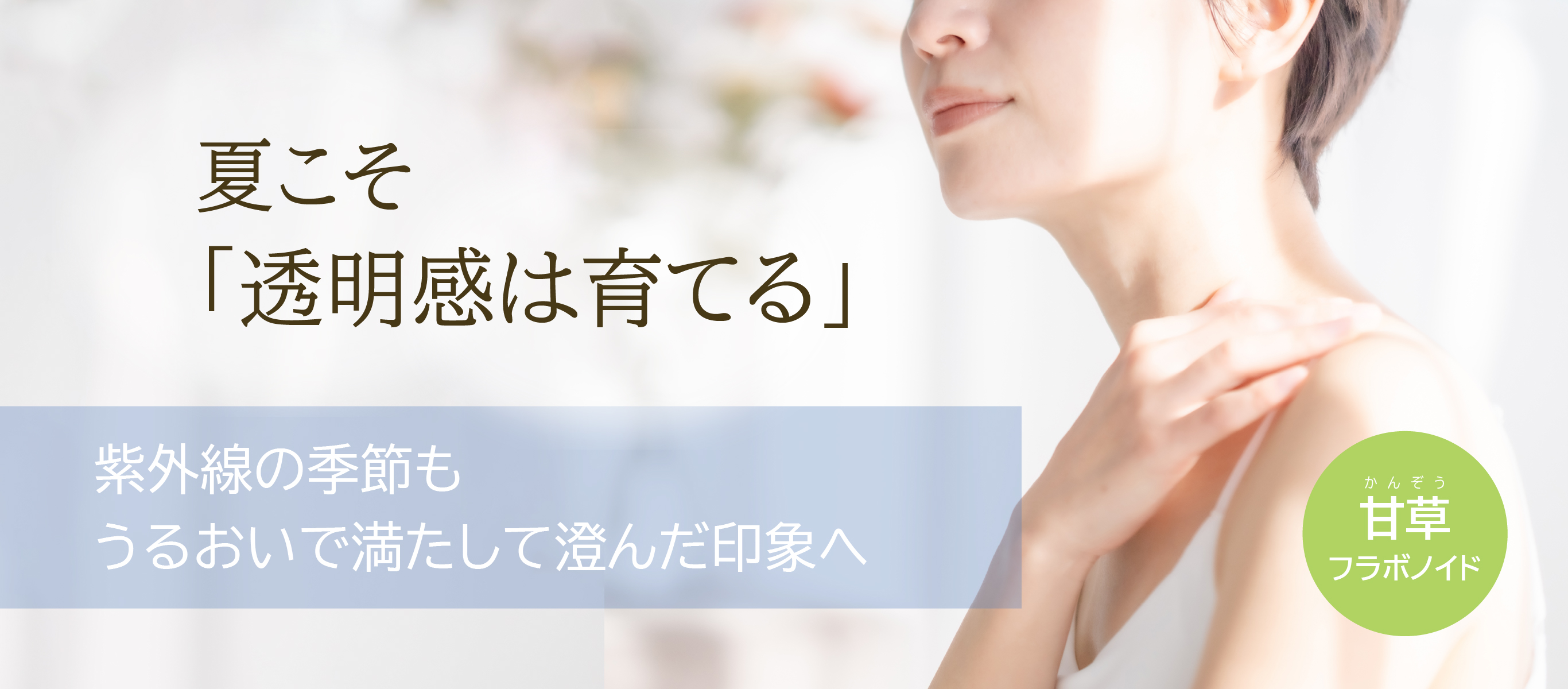 夏こそ「透明感は育てる」／紫外線の季節も うるおいで満たして澄んだ印象へ／甘草フラボノイド
